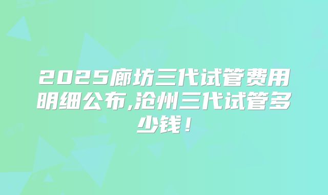 2025廊坊三代试管费用明细公布,沧州三代试管多少钱！