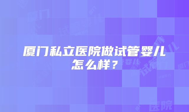 厦门私立医院做试管婴儿怎么样？