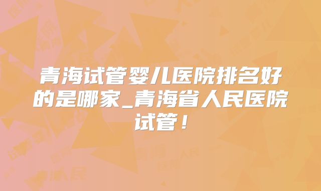 青海试管婴儿医院排名好的是哪家_青海省人民医院试管!