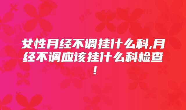 女性月经不调挂什么科,月经不调应该挂什么科检查!