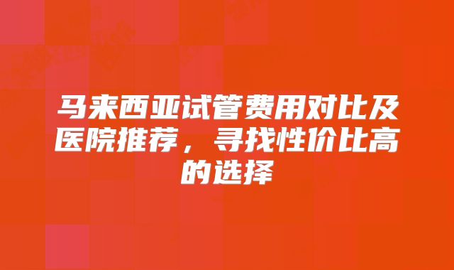 马来西亚试管费用对比及医院推荐,寻找性价比高的选择