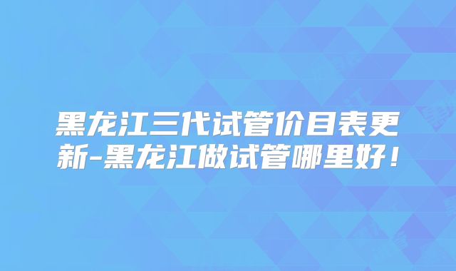 黑龙江三代试管价目表更新-黑龙江做试管哪里好！
