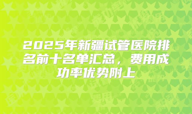 2025年新疆试管医院排名前十名单汇总，费用成功率优势附上