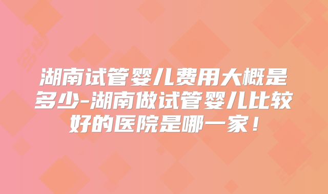 湖南试管婴儿费用大概是多少-湖南做试管婴儿比较好的医院是哪一家！