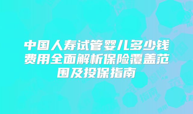 中国人寿试管婴儿多少钱费用全面解析保险覆盖范围及投保指南