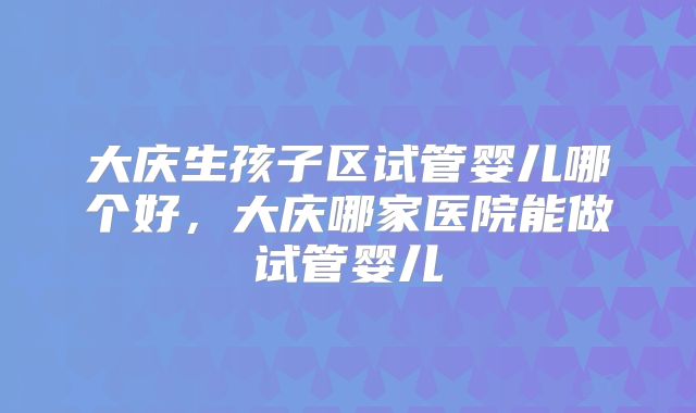 大庆生孩子区试管婴儿哪个好，大庆哪家医院能做试管婴儿
