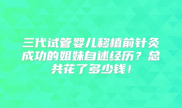 三代试管婴儿移植前针灸成功的姐妹自述经历？总共花了多少钱！
