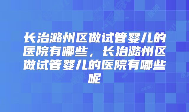 长治潞州区做试管婴儿的医院有哪些，长治潞州区做试管婴儿的医院有哪些呢