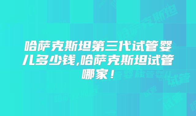 哈萨克斯坦第三代试管婴儿多少钱,哈萨克斯坦试管哪家!