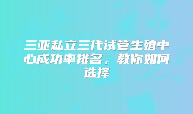 三亚私立三代试管生殖中心成功率排名,教你如何选择