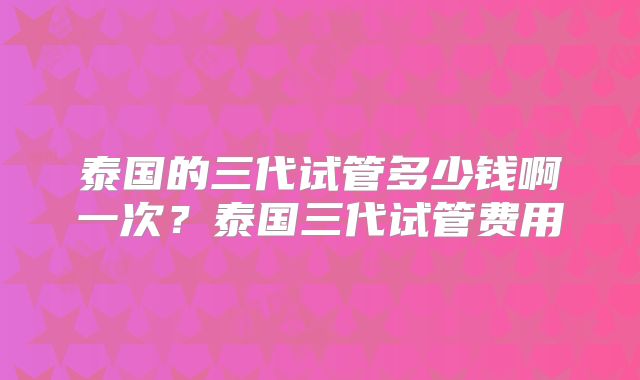 泰国的三代试管多少钱啊一次？泰国三代试管费用
