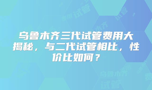 乌鲁木齐三代试管费用大揭秘,与二代试管相比,性价比如何?