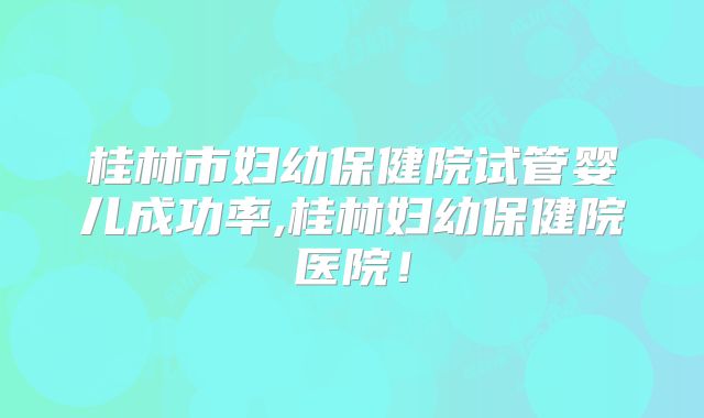 桂林市妇幼保健院试管婴儿成功率,桂林妇幼保健院医院!