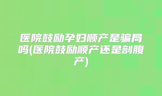 医院鼓励孕妇顺产是骗局吗(医院鼓励顺产还是剖腹产)