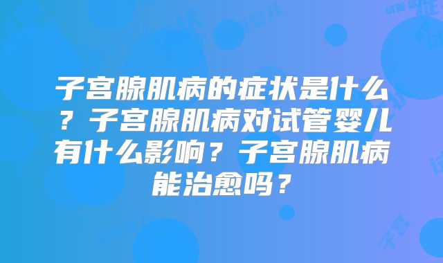子宫腺肌病的症状是什么？子宫腺肌病对试管婴儿有什么影响？子宫腺肌病能治愈吗？