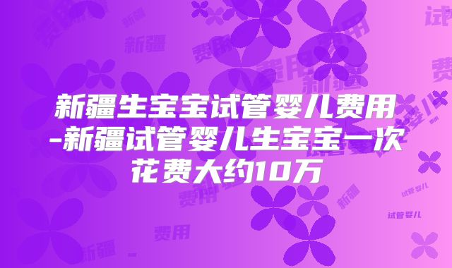 新疆生宝宝试管婴儿费用-新疆试管婴儿生宝宝一次花费大约10万