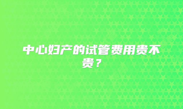 中心妇产的试管费用贵不贵？