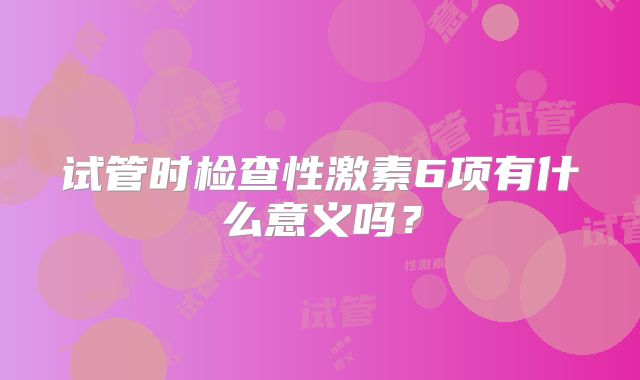 试管时检查性激素6项有什么意义吗？