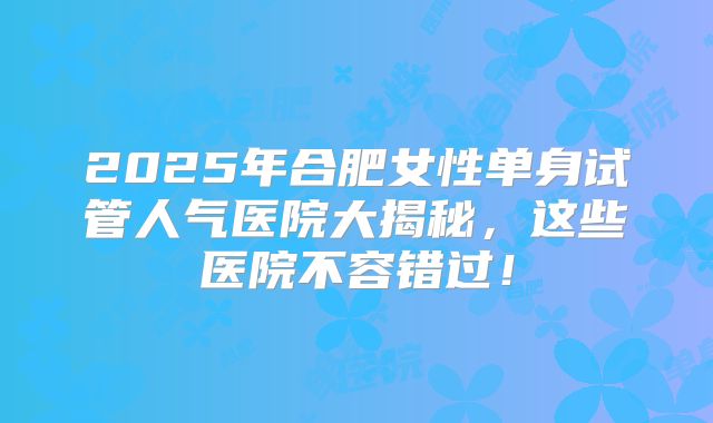 2025年合肥女性单身试管人气医院大揭秘，这些医院不容错过！