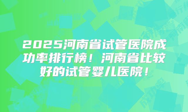 2025河南省试管医院成功率排行榜！河南省比较好的试管婴儿医院！