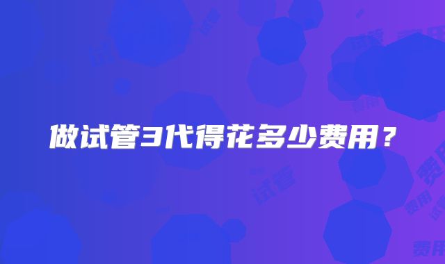 做试管3代得花多少费用？