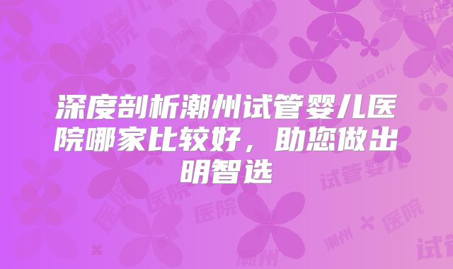 深度剖析潮州试管婴儿医院哪家比较好，助您做出明智选