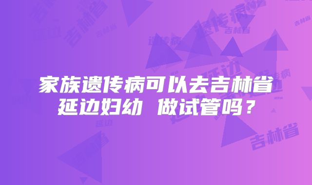 家族遗传病可以去吉林省延边妇幼 做试管吗？