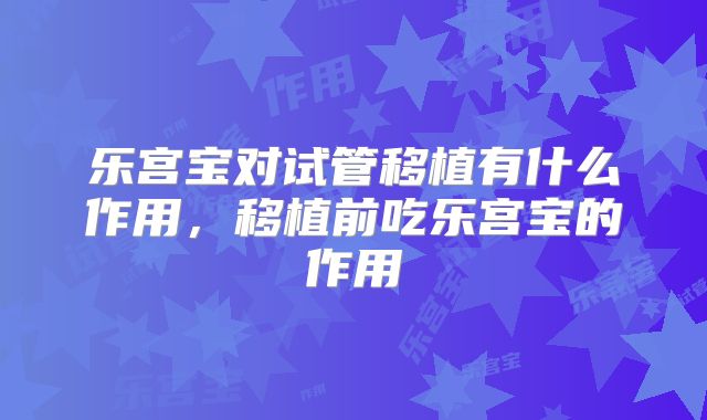 乐宫宝对试管移植有什么作用，移植前吃乐宫宝的作用