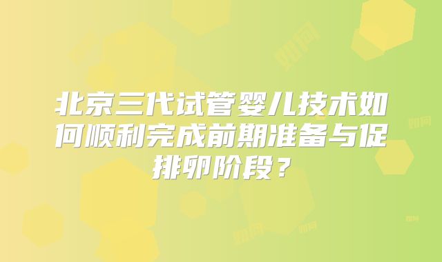 北京三代试管婴儿技术如何顺利完成前期准备与促排卵阶段？