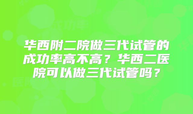华西附二院做三代试管的成功率高不高？华西二医院可以做三代试管吗？
