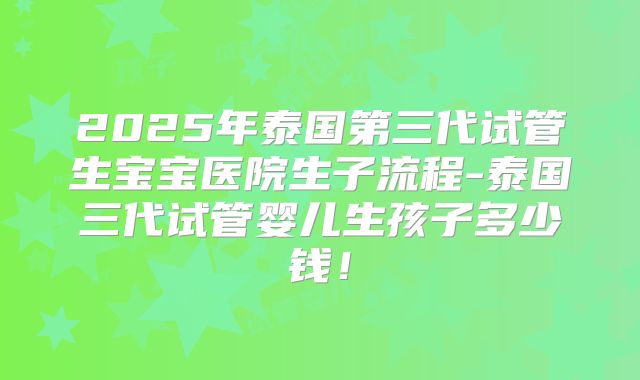 2025年泰国第三代试管生宝宝医院生子流程-泰国三代试管婴儿生孩子多少钱！