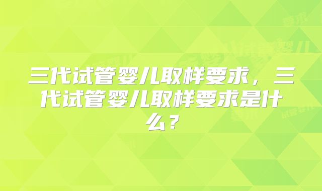 三代试管婴儿取样要求，三代试管婴儿取样要求是什么？