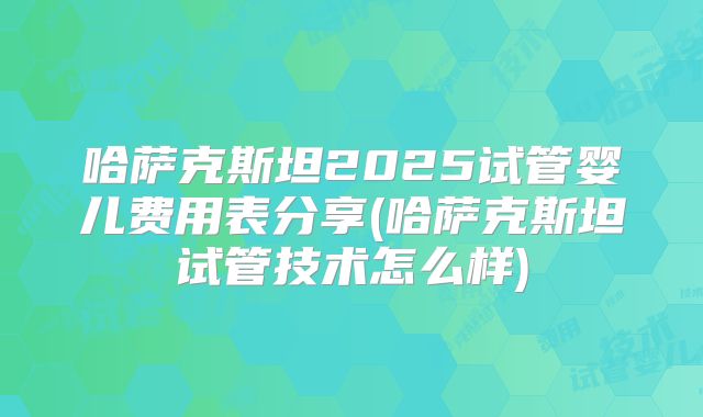 哈萨克斯坦2025试管婴儿费用表分享(哈萨克斯坦试管技术怎么样)