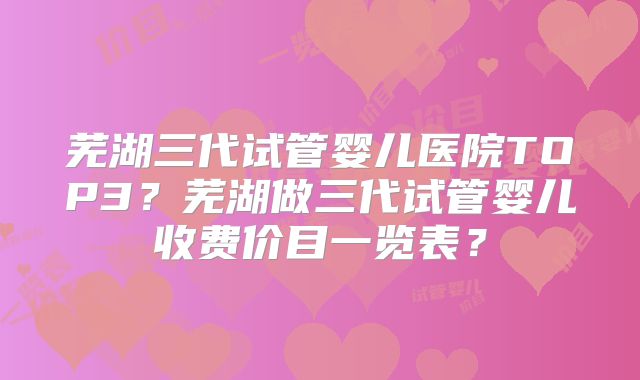 芜湖三代试管婴儿医院TOP3？芜湖做三代试管婴儿收费价目一览表？