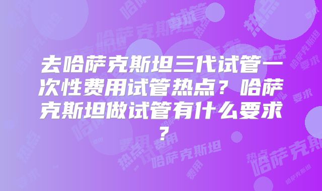 去哈萨克斯坦三代试管一次性费用试管热点？哈萨克斯坦做试管有什么要求？