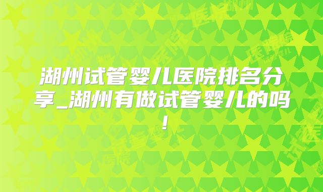 湖州试管婴儿医院排名分享_湖州有做试管婴儿的吗！