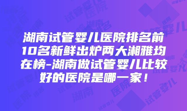 湖南试管婴儿医院排名前10名新鲜出炉两大湘雅均在榜-湖南做试管婴儿比较好的医院是哪一家!
