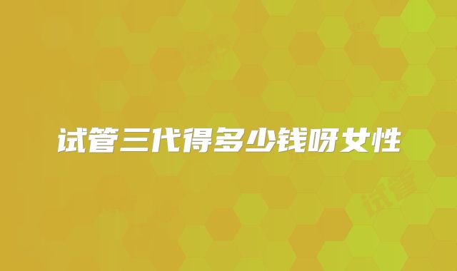 试管三代得多少钱呀女性