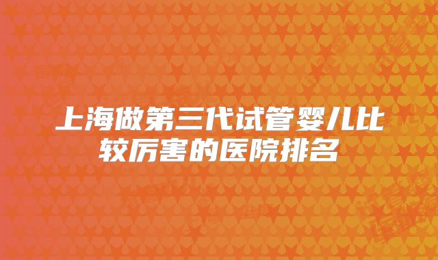 上海做第三代试管婴儿比较厉害的医院排名