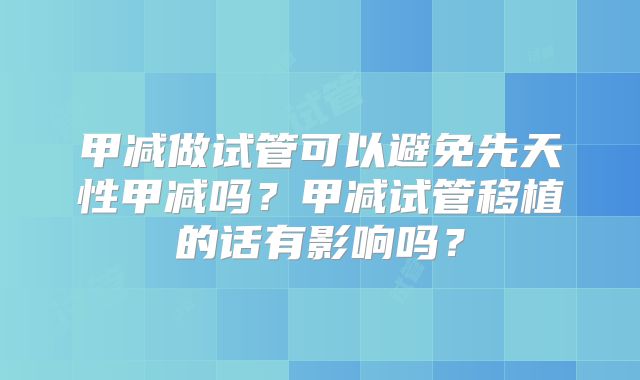 甲减做试管可以避免先天性甲减吗？甲减试管移植的话有影响吗？