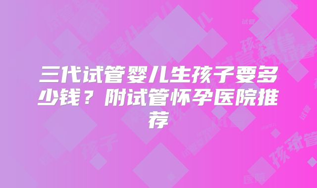 三代试管婴儿生孩子要多少钱？附试管怀孕医院推荐