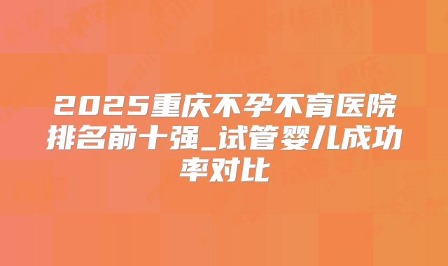 2025重庆不孕不育医院排名前十强_试管婴儿成功率对比