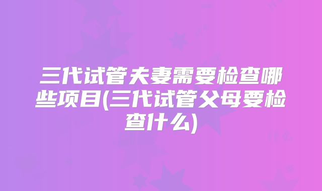 三代试管夫妻需要检查哪些项目(三代试管父母要检查什么)