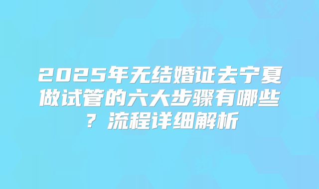 2025年无结婚证去宁夏做试管的六大步骤有哪些？流程详细解析