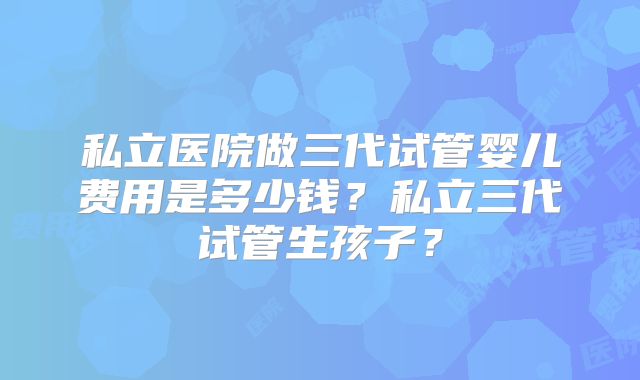 私立医院做三代试管婴儿费用是多少钱？私立三代试管生孩子？
