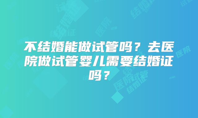 不结婚能做试管吗？去医院做试管婴儿需要结婚证吗？