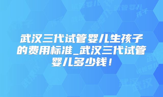 武汉三代试管婴儿生孩子的费用标准_武汉三代试管婴儿多少钱！