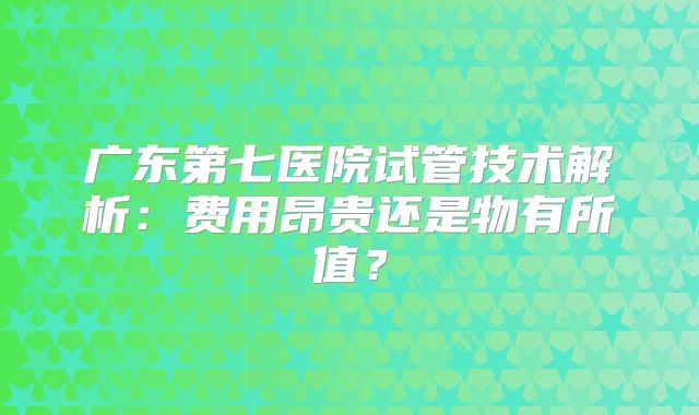 广东第七医院试管技术解析：费用昂贵还是物有所值？