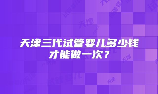 天津三代试管婴儿多少钱才能做一次？