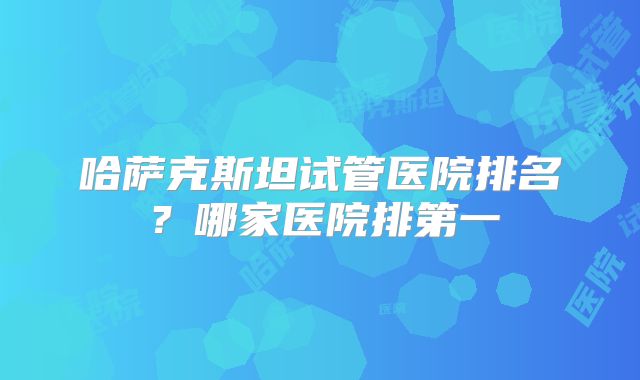 哈萨克斯坦试管医院排名？哪家医院排第一